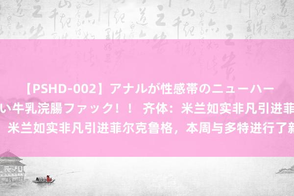 【PSHD-002】アナルが性感帯のニューハーフ美女が泣くまでやめない牛乳浣腸ファック！！ 齐体：米兰如实非凡引进菲尔克鲁格，本周与多特进行了新搏斗