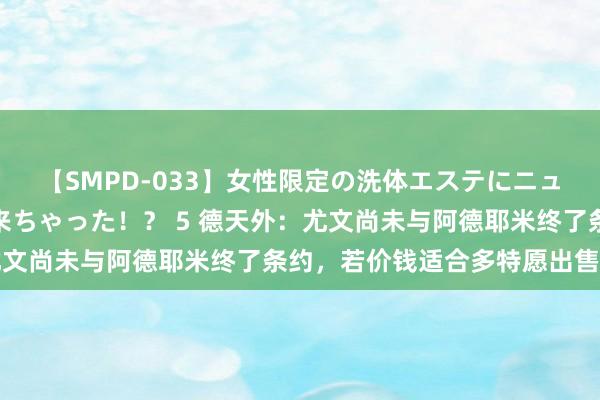 【SMPD-033】女性限定の洗体エステにニューハーフのお客さんが来ちゃった！？ 5 德天外：尤文尚未与阿德耶米终了条约，若价钱适合多特愿出售球员