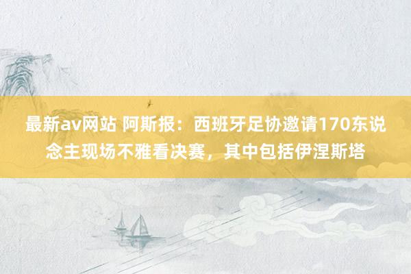 最新av网站 阿斯报：西班牙足协邀请170东说念主现场不雅看决赛，其中包括伊涅斯塔