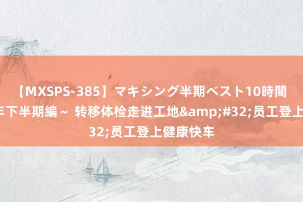 【MXSPS-385】マキシング半期ベスト10時間 ～2014年下半期編～ 转移体检走进工地&#32;员工登上健康快车