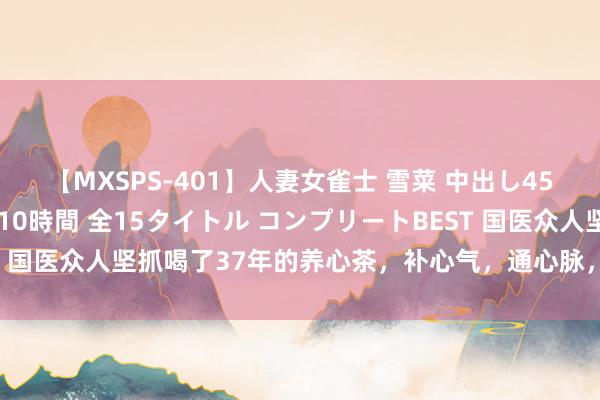 【MXSPS-401】人妻女雀士 雪菜 中出し45発＋厳選21コーナー 10時間 全15タイトル コンプリートBEST 国医众人坚抓喝了37年的养心茶，补心气，通心脉，对腹黑是简直好