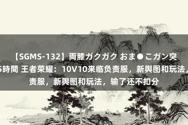 【SGMS-132】両膝ガクガク おま●こガン突き 立ちバック5時間 王者荣耀：10V10来临负责服，新舆图和玩法，输了还不扣分