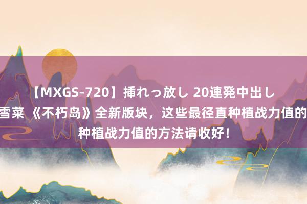 【MXGS-720】挿れっ放し 20連発中出し 人妻女雀士 雪菜 《不朽岛》全新版块，这些最径直种植战力值的方法请收好！