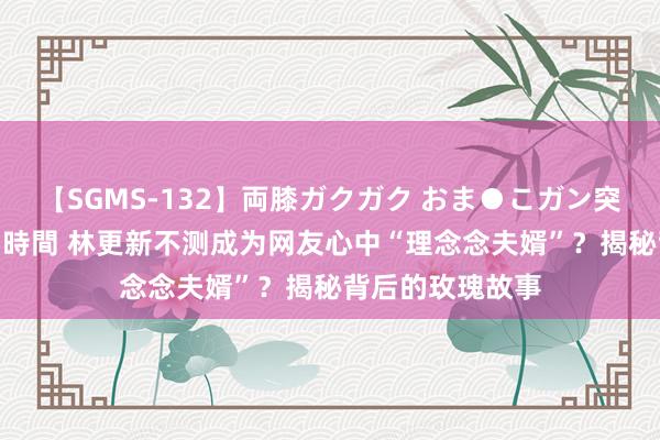 【SGMS-132】両膝ガクガク おま●こガン突き 立ちバック5時間 林更新不测成为网友心中“理念念夫婿”？揭秘背后的玫瑰故事