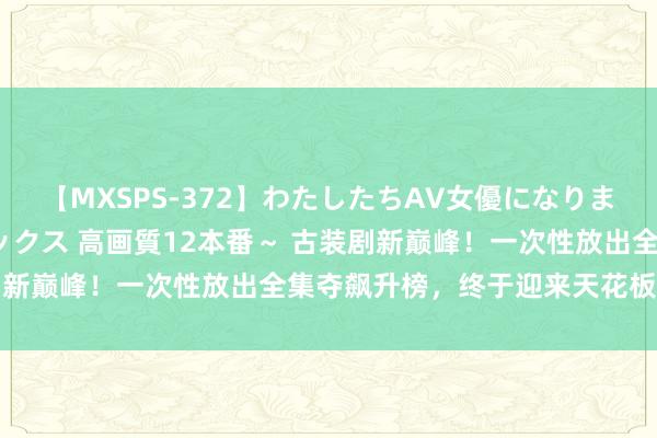 【MXSPS-372】わたしたちAV女優になりました。～初めてのAVセックス 高画質12本番～ 古装剧新巅峰！一次性放出全集夺飙升榜，终于迎来天花板级作品