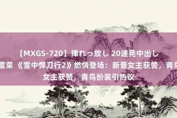 【MXGS-720】挿れっ放し 20連発中出し 人妻女雀士 雪菜 《雪中悍刀行2》燃情登场：新晋女主获赞，青鸟扮装引热议