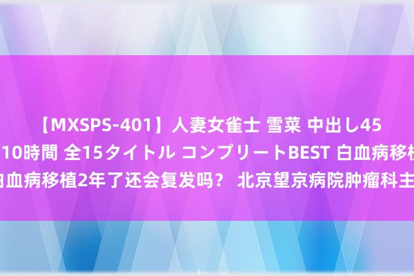 【MXSPS-401】人妻女雀士 雪菜 中出し45発＋厳選21コーナー 10時間 全15タイトル コンプリートBEST 白血病移植2年了还会复发吗？ 北京望京病院肿瘤科主任医师王泽民。 大