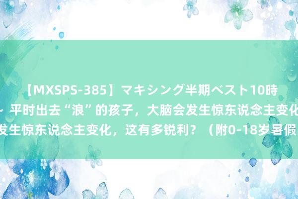 【MXSPS-385】マキシング半期ベスト10時間 ～2014年下半期編～ 平时出去“浪”的孩子，大脑会发生惊东说念主变化，这有多锐利？（附0-18岁暑假出游提出）