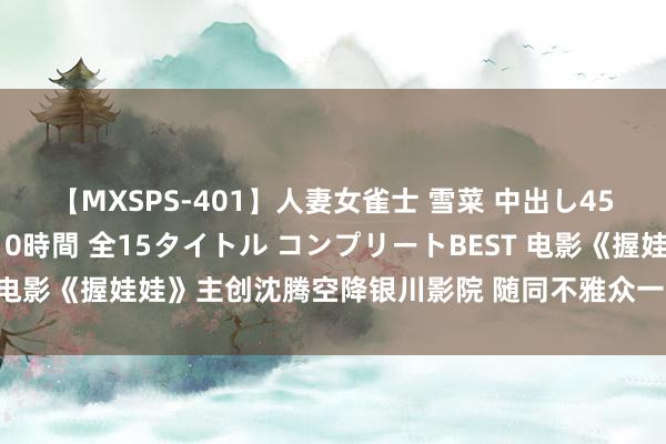 【MXSPS-401】人妻女雀士 雪菜 中出し45発＋厳選21コーナー 10時間 全15タイトル コンプリートBEST 电影《握娃娃》主创沈腾空降银川影院 随同不雅众一同不雅影全程爆笑