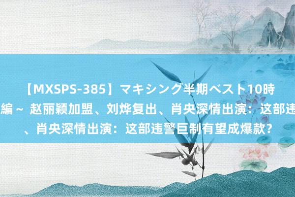 【MXSPS-385】マキシング半期ベスト10時間 ～2014年下半期編～ 赵丽颖加盟、刘烨复出、肖央深情出演：这部违警巨制有望成爆款？