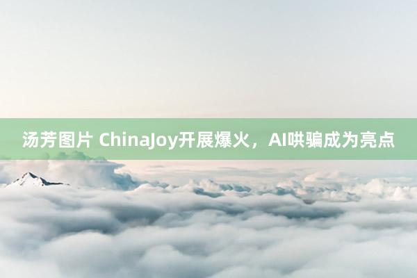 汤芳图片 ChinaJoy开展爆火，AI哄骗成为亮点