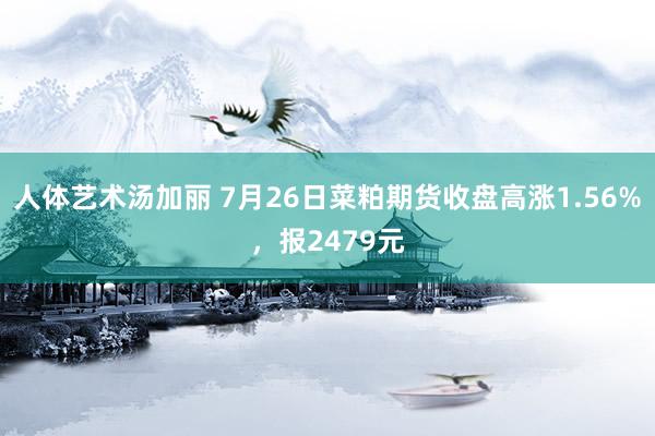 人体艺术汤加丽 7月26日菜粕期货收盘高涨1.56%，报2479元