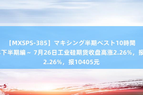 【MXSPS-385】マキシング半期ベスト10時間 ～2014年下半期編～ 7月26日工业硅期货收盘高涨2.26%，报10405元