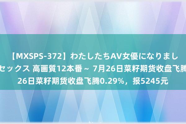 【MXSPS-372】わたしたちAV女優になりました。～初めてのAVセックス 高画質12本番～ 7月26日菜籽期货收盘飞腾0.29%，报5245元