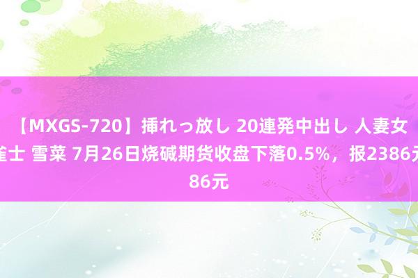 【MXGS-720】挿れっ放し 20連発中出し 人妻女雀士 雪菜 7月26日烧碱期货收盘下落0.5%，报2386元