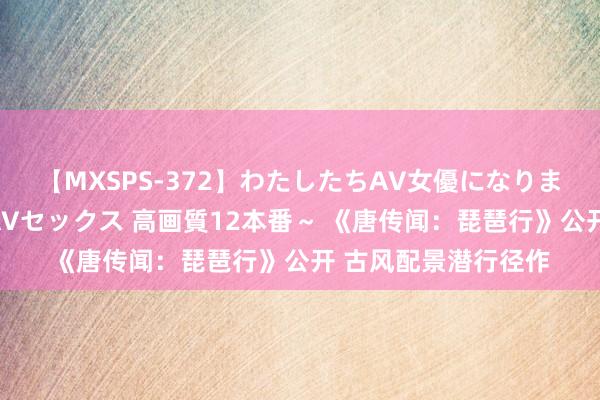 【MXSPS-372】わたしたちAV女優になりました。～初めてのAVセックス 高画質12本番～ 《唐传闻：琵琶行》公开 古风配景潜行径作