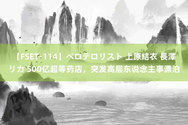 【FSET-114】ベロテロリスト 上原結衣 長澤リカ 500亿超等药店，突发高层东说念主事漂泊