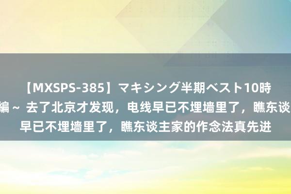 【MXSPS-385】マキシング半期ベスト10時間 ～2014年下半期編～ 去了北京才发现，电线早已不埋墙里了，瞧东谈主家的作念法真先进