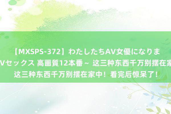 【MXSPS-372】わたしたちAV女優になりました。～初めてのAVセックス 高画質12本番～ 这三种东西千万别摆在家中！看完后惊呆了！