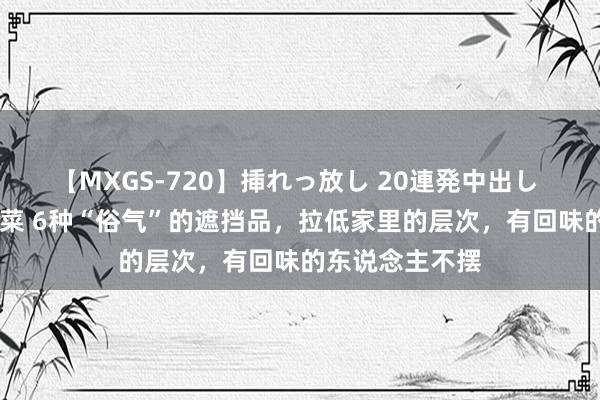 【MXGS-720】挿れっ放し 20連発中出し 人妻女雀士 雪菜 6种“俗气”的遮挡品，拉低家里的层次，有回味的东说念主不摆