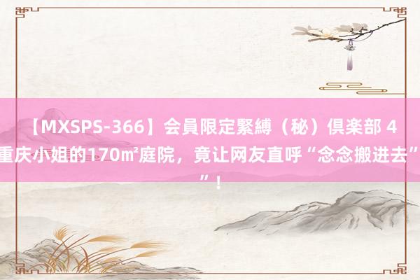 【MXSPS-366】会員限定緊縛（秘）倶楽部 4 重庆小姐的170㎡庭院，竟让网友直呼“念念搬进去”！