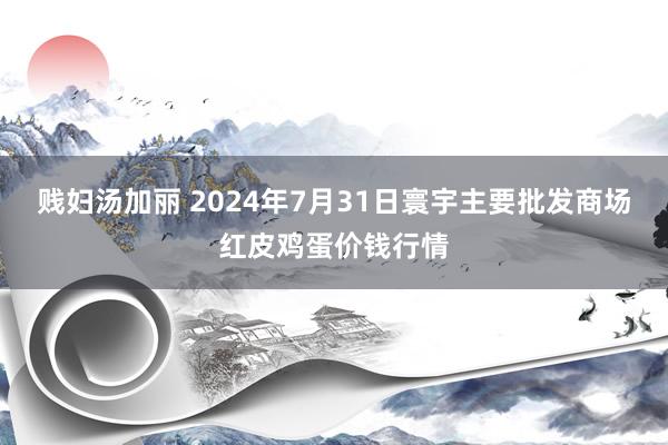 贱妇汤加丽 2024年7月31日寰宇主要批发商场红皮鸡蛋价钱行情