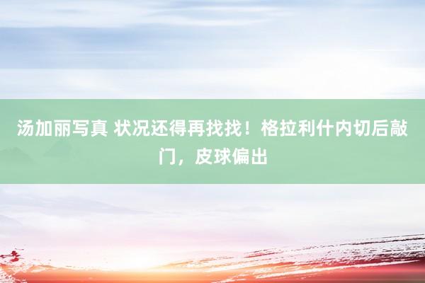 汤加丽写真 状况还得再找找！格拉利什内切后敲门，皮球偏出