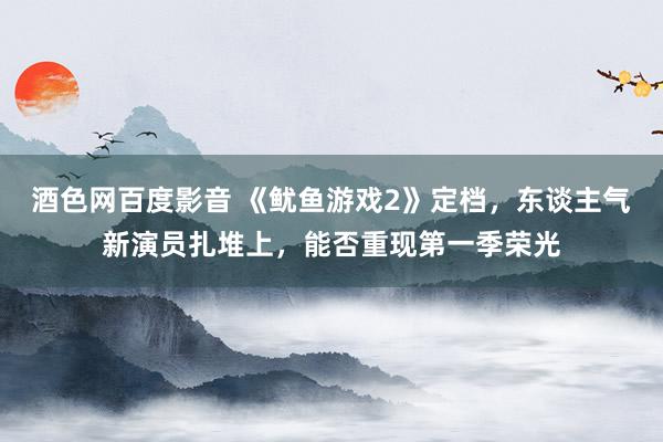 酒色网百度影音 《鱿鱼游戏2》定档，东谈主气新演员扎堆上，能否重现第一季荣光