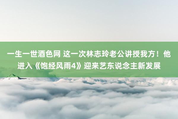 一生一世酒色网 这一次林志玲老公讲授我方！他进入《饱经风雨4》迎来艺东说念主新发展