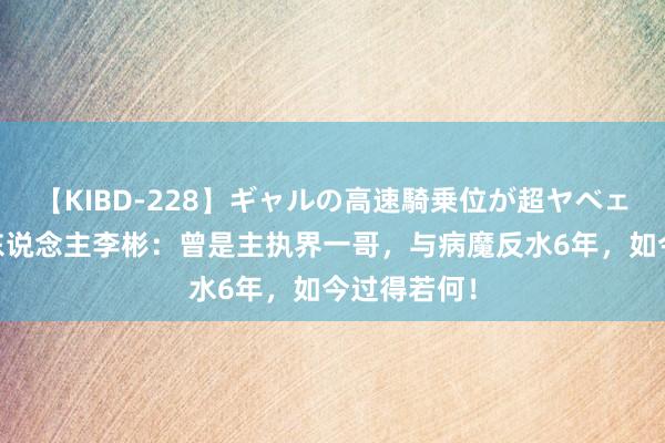 【KIBD-228】ギャルの高速騎乗位が超ヤベェ 他是主执东说念主李彬：曾是主执界一哥，与病魔反水6年，如今过得若何！