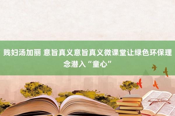 贱妇汤加丽 意旨真义意旨真义微课堂让绿色环保理念潜入“童心”