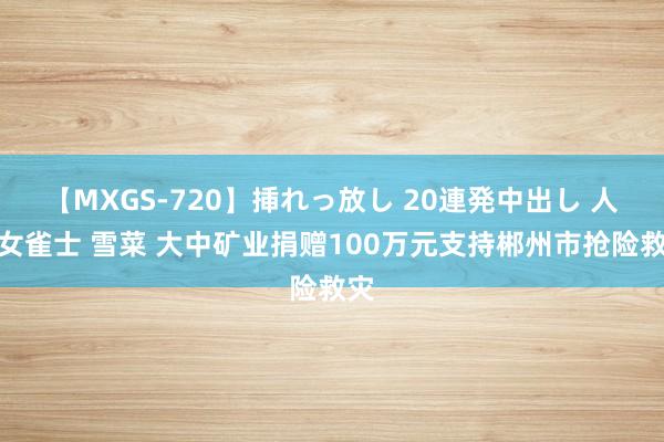 【MXGS-720】挿れっ放し 20連発中出し 人妻女雀士 雪菜 大中矿业捐赠100万元支持郴州市抢险救灾