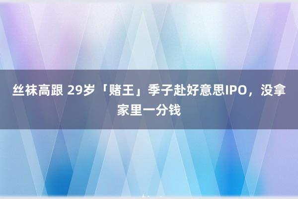 丝袜高跟 29岁「赌王」季子赴好意思IPO，没拿家里一分钱