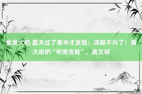 金发大奶 夏天过了泰半才发现：凉鞋不兴了！满大街的“布洛克鞋”，真文明