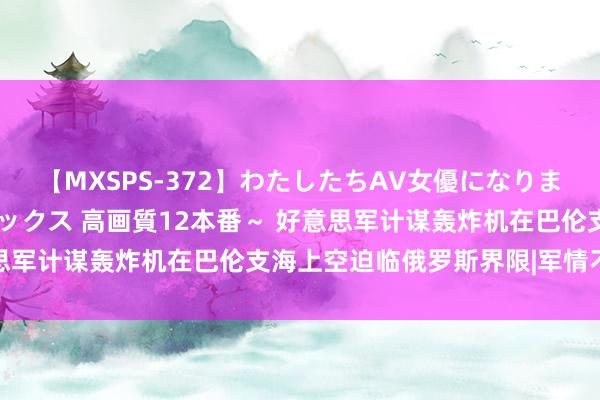 【MXSPS-372】わたしたちAV女優になりました。～初めてのAVセックス 高画質12本番～ 好意思军计谋轰炸机在巴伦支海上空迫临俄罗斯界限|军情不雅察