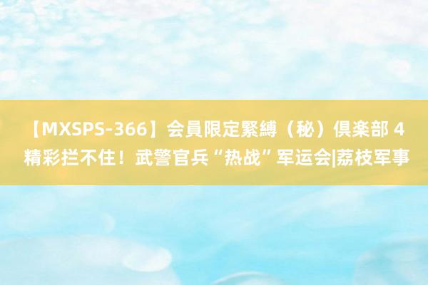 【MXSPS-366】会員限定緊縛（秘）倶楽部 4 精彩拦不住！武警官兵“热战”军运会|荔枝军事