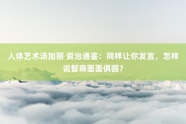 人体艺术汤加丽 资治通鉴：同样让你发言，怎样说智商面面俱圆？