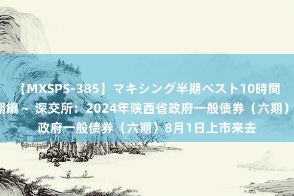 【MXSPS-385】マキシング半期ベスト10時間 ～2014年下半期編～ 深交所：2024年陕西省政府一般债券（六期）8月1日上市来去