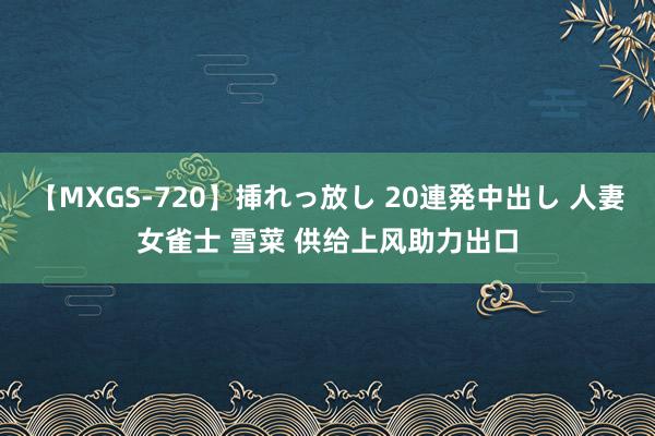 【MXGS-720】挿れっ放し 20連発中出し 人妻女雀士 雪菜 供给上风助力出口