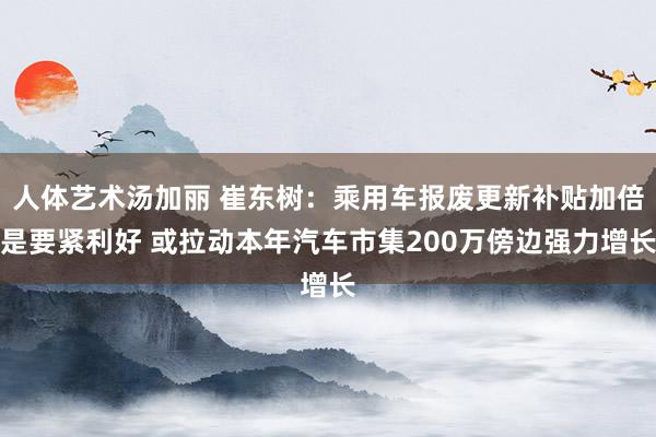 人体艺术汤加丽 崔东树：乘用车报废更新补贴加倍是要紧利好 或拉动本年汽车市集200万傍边强力增长