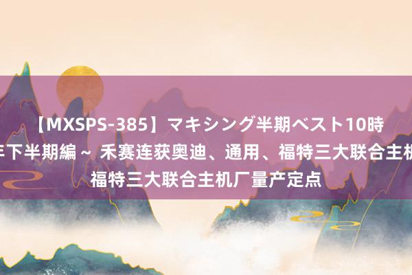 【MXSPS-385】マキシング半期ベスト10時間 ～2014年下半期編～ 禾赛连获奥迪、通用、福特三大联合主机厂量产定点