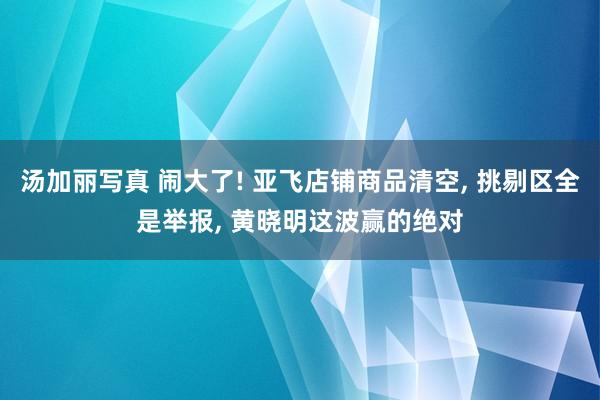 汤加丽写真 闹大了! 亚飞店铺商品清空， 挑剔区全是举报， 黄晓明这波赢的绝对