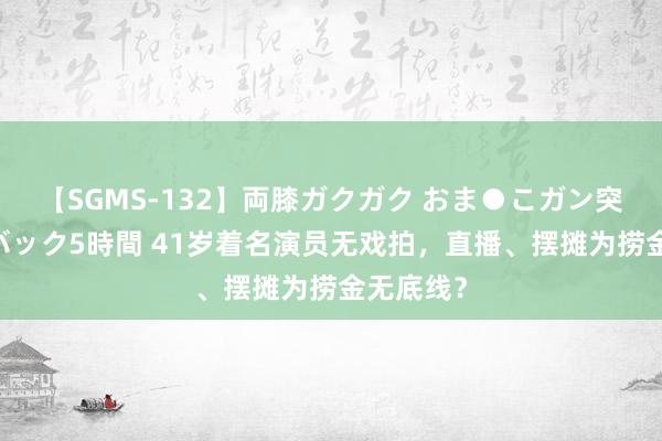 【SGMS-132】両膝ガクガク おま●こガン突き 立ちバック5時間 41岁着名演员无戏拍，直播、摆摊为捞金无底线？