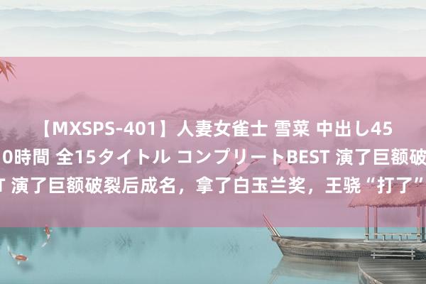 【MXSPS-401】人妻女雀士 雪菜 中出し45発＋厳選21コーナー 10時間 全15タイトル コンプリートBEST 演了巨额破裂后成名，拿了白玉兰奖，王骁“打了”若干星二代的脸