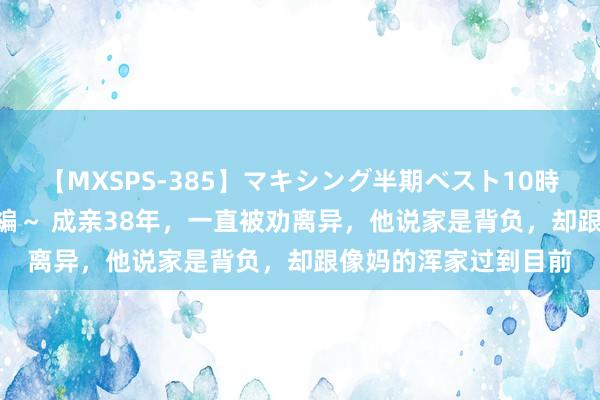 【MXSPS-385】マキシング半期ベスト10時間 ～2014年下半期編～ 成亲38年，一直被劝离异，他说家是背负，却跟像妈的浑家过到目前