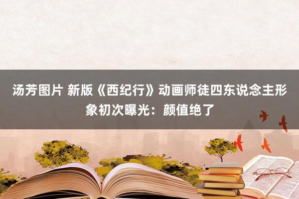 汤芳图片 新版《西纪行》动画师徒四东说念主形象初次曝光：颜值绝了