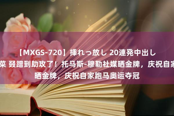 【MXGS-720】挿れっ放し 20連発中出し 人妻女雀士 雪菜 叕蹭到助攻了！托马斯-穆勒社媒晒金牌，庆祝自家跑马奥运夺冠