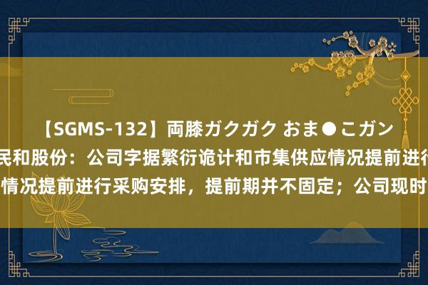 【SGMS-132】両膝ガクガク おま●こガン突き 立ちバック5時間 民和股份：公司字据繁衍诡计和市集供应情况提前进行采购安排，提前期并不固定；公司现时无销售种蛋业务