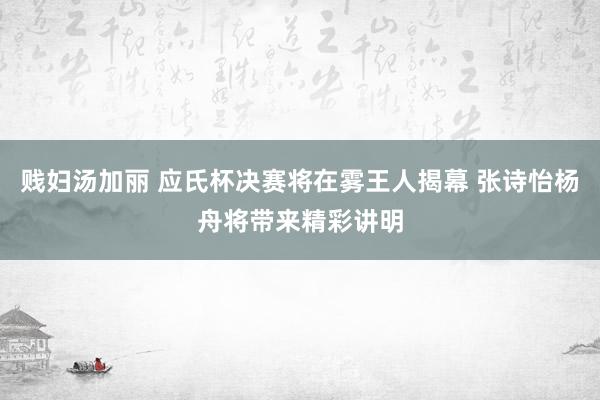 贱妇汤加丽 应氏杯决赛将在雾王人揭幕 张诗怡杨舟将带来精彩讲明