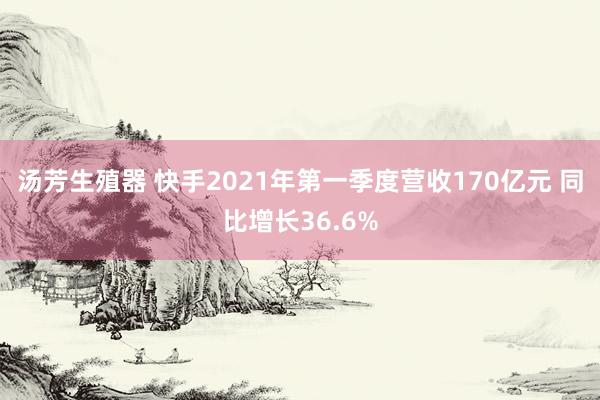 汤芳生殖器 快手2021年第一季度营收170亿元 同比增长36.6%